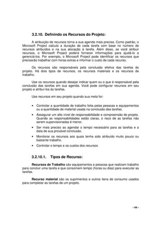 - 44 -
3.2.10. Definindo os Recursos do Projeto:
A atribuição de recursos torna a sua agenda mais precisa. Como padrão, o
Microsoft Project calcula a duração de cada tarefa com base no número de
recursos atribuídos e na sua alocação à tarefa. Além disso, se você atribuir
recursos, o Microsoft Project poderá fornecer informações para ajudá-lo a
gerenciá-los. Por exemplo, o Microsoft Project pode identificar os recursos que
precisarão trabalhar com horas extras e informar o custo de cada recurso.
Os recursos são responsáveis pela conclusão efetiva das tarefas do
projeto. Há dois tipos de recursos, os recursos materiais e os recursos de
trabalho.
Use os recursos quando desejar indicar quem ou o que é responsável pela
conclusão das tarefas em sua agenda. Você pode configurar recursos em seu
projeto e atribuí-los às tarefas.
Use recursos em seu projeto quando sua meta for:
• Controlar a quantidade de trabalho feita pelas pessoas e equipamentos
ou a quantidade de material usada na conclusão das tarefas.
• Assegurar um alto nível de responsabilidade e compreensão do projeto.
Quando as responsabilidades estão claras, o risco de as tarefas não
serem supervisionadas é menor.
• Ser mais preciso ao agendar o tempo necessário para as tarefas e a
data de sua provável conclusão.
• Monitorar os recursos aos quais tenha sido atribuído muito pouco ou
bastante trabalho.
• Controlar o tempo e os custos dos recursos
3.2.10.1. Tipos de Recurso:
Recursos de Trabalho são equipamentos e pessoas que realizam trabalho
para concluir uma tarefa e que consomem tempo (horas ou dias) para executar as
tarefas.
Recurso material são os suprimentos e outros itens de consumo usados
para completar as tarefas de um projeto.
 