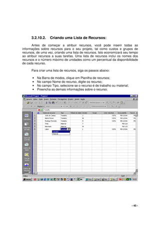 - 45 -
3.2.10.2. Criando uma Lista de Recursos:
Antes de começar a atribuir recursos, você pode inserir todas as
informações sobre recursos para o seu projeto, tal como custos e grupos de
recursos, de uma vez, criando uma lista de recursos. Isto economizará seu tempo
ao atribuir recursos a suas tarefas. Uma lista de recursos inclui os nomes dos
recursos e o número máximo de unidades como um percentual da disponibilidade
de cada recurso.
Para criar uma lista de recursos, siga os passos abaixo:
• Na Barra de modos, clique em Planilha de recursos;
• No campo Nome do recurso, digite os recurso;
• No campo Tipo, selecione se o recurso é de trabalho ou material;
• Preencha as demais informações sobre o recurso.
 