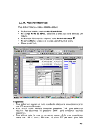 - 46 -
3.2.11. Alocando Recursos:
Para atribuir recursos, siga os passos a seguir:
• Na Barra de modos, clique em Gráfico de Gantt.
• No campo Nome da tarefa, selecione a tarefa que será atribuída um
recurso
• Na Barra de Ferramentas, clique no ícone Atribuir recursos .
• No campo Nome, selecione o recurso a ser atribuído à tarefa.
• Clique em Atribuir.
Sugestões:
• Para atribuir um recurso em meio expediente, digite uma porcentagem menor
que 100 no campo Unidades.
• Para atribuir vários recursos diferentes, pressione CTRL para selecionar
recursos não-adjacentes ou pressione SHIFT para selecionar recursos
adjacentes.
• Para atribuir mais de uma vez o mesmo recurso, digite uma porcentagem
maior que 100 no campo Unidades, tal como 200 por cento para dois
 