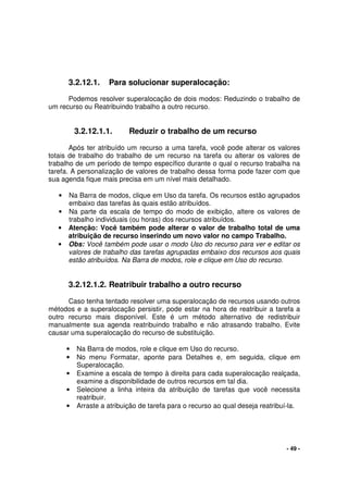 - 49 -
3.2.12.1. Para solucionar superalocação:
Podemos resolver superalocação de dois modos: Reduzindo o trabalho de
um recurso ou Reatribuindo trabalho a outro recurso.
3.2.12.1.1. Reduzir o trabalho de um recurso
Após ter atribuído um recurso a uma tarefa, você pode alterar os valores
totais de trabalho do trabalho de um recurso na tarefa ou alterar os valores de
trabalho de um período de tempo específico durante o qual o recurso trabalha na
tarefa. A personalização de valores de trabalho dessa forma pode fazer com que
sua agenda fique mais precisa em um nível mais detalhado.
• Na Barra de modos, clique em Uso da tarefa. Os recursos estão agrupados
embaixo das tarefas às quais estão atribuídos.
• Na parte da escala de tempo do modo de exibição, altere os valores de
trabalho individuais (ou horas) dos recursos atribuídos.
• Atenção: Você também pode alterar o valor de trabalho total de uma
atribuição de recurso inserindo um novo valor no campo Trabalho.
• Obs: Você também pode usar o modo Uso do recurso para ver e editar os
valores de trabalho das tarefas agrupadas embaixo dos recursos aos quais
estão atribuídos. Na Barra de modos, role e clique em Uso do recurso.
3.2.12.1.2. Reatribuir trabalho a outro recurso
Caso tenha tentado resolver uma superalocação de recursos usando outros
métodos e a superalocação persistir, pode estar na hora de reatribuir a tarefa a
outro recurso mais disponível. Este é um método alternativo de redistribuir
manualmente sua agenda reatribuindo trabalho e não atrasando trabalho. Evite
causar uma superalocação do recurso de substituição.
• Na Barra de modos, role e clique em Uso do recurso.
• No menu Formatar, aponte para Detalhes e, em seguida, clique em
Superalocação.
• Examine a escala de tempo à direita para cada superalocação realçada,
examine a disponibilidade de outros recursos em tal dia.
• Selecione a linha inteira da atribuição de tarefas que você necessita
reatribuir.
• Arraste a atribuição de tarefa para o recurso ao qual deseja reatribuí-la.
 