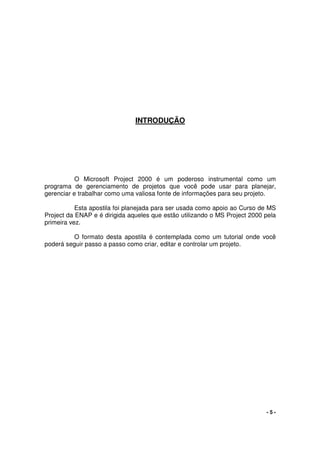 - 5 -
INTRODUÇÃO
O Microsoft Project 2000 é um poderoso instrumental como um
programa de gerenciamento de projetos que você pode usar para planejar,
gerenciar e trabalhar como uma valiosa fonte de informações para seu projeto.
Esta apostila foi planejada para ser usada como apoio ao Curso de MS
Project da ENAP e é dirigida aqueles que estão utilizando o MS Project 2000 pela
primeira vez.
O formato desta apostila é contemplada como um tutorial onde você
poderá seguir passo a passo como criar, editar e controlar um projeto.
 