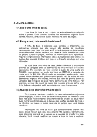 - 50 -
4. A Linha de Base:
4.1.que é uma linha de base?
Uma linha de base é um conjunto de estimativas-chave originais
sobre o projeto. Esse conjunto consiste nas estimativas originais sobre
tarefas, recursos, atribuições e custos inseridas no plano do projeto.
4.2.Por que devo criar uma linha de base?
A linha de base é essencial para controlar o andamento. As
estimativas originais que ela contém são pontos de referência
permanentes, com base nos quais você poderá comparar as informações
atualizadas sobre tarefas, recursos, atribuições e custos inseridas no plano
do projeto durante o projeto, incluindo as informações reais registradas.
Alguns exemplos dessas informações são as durações reais das tarefas, os
custos dos recursos divididos em fases e o trabalho concluído em uma
atribuição.
Se você criar uma linha de base, poderá controlar o andamento
exibindo as variações entre as estimativas da linha de base e os dados
agendados. Por exemplo, se você estimar o custo de uma tarefa em
R$50,00, mas registrar um custo agendado de R$60,00, a variação de
custo será de R$10,00. Monitorando as variações regularmente, você
poderá tomar medidas para garantir que o projeto não se afaste de suas
estimativas originais. No entanto, observe que você só poderá exibir as
variações dos itens para os quais inseriu estimativas da linha de base. Por
exemplo, se você não inserir os custos dos recursos antes de salvar uma
linha de base, não poderá exibir as variações de custo dos recursos.
4.3.Quando devo criar uma linha de base?
Teoricamente, você cria uma linha de base após concluir e ajustar o
plano do projeto. Como a linha de base fornece pontos de referência com
base nos quais você compara o andamento real do projeto, ela deve incluir
suas melhores estimativas para a duração das tarefas, as datas de início e
de término, os custos e outras variáveis do projeto que você deseja
monitorar.
Informações da linha de base que constantemente diferem dos
dados atuais indicam que o seu plano original não é preciso. Normalmente,
essa diferença ocorrerá se o escopo ou a natureza do projeto tiver sido
alterada. Você poderá modificar ou refazer a linha de base a qualquer
 