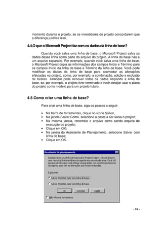 - 51 -
momento durante o projeto, se os investidores do projeto concordarem que
a diferença justifica isso.
4.4.OqueoMicrosoftProjectfaz comosdadosdalinhadebase?
Quando você salva uma linha de base, o Microsoft Project salva os
dados dessa linha como parte do arquivo do projeto. A linha de base não é
um arquivo separado. Por exemplo, quando você salva uma linha de base,
o Microsoft Project copia as informações dos campos Início e Término para
os campos Início da linha de base e Término da linha de base. Você pode
modificar os dados da linha de base para acomodar as alterações
efetuadas no projeto, como, por exemplo, a combinação, adição e exclusão
de tarefas. Também pode remover todos os dados limpando a linha de
base, se, por exemplo, o projeto tiver terminado e você desejar usar o plano
do projeto como modelo para um projeto futuro.
4.5.Como criar uma linha de base?
Para criar uma linha de base, siga os passos a seguir:
• Na barra de ferramentas, clique no ícone Salvar,
• Na janela Salvar Como, selecione a pasta a ser salva o projeto;
• Na mesma janela, renomeie o arquivo como sendo arquivo de
execução do projeto;
• Clique em OK;
• Na janela do Assistente de Planejamento, selecione Salvar com
linha de base;
• Clique em OK.
 