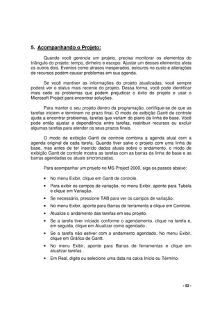 - 52 -
5. Acompanhando o Projeto:
Quando você gerencia um projeto, precisa monitorar os elementos do
triângulo do projeto: tempo, dinheiro e escopo. Ajustar um desses elementos afeta
os outros dois. Eventos como atrasos inesperados, estouros no custo e alterações
de recursos podem causar problemas em sua agenda.
Se você mantiver as informações do projeto atualizadas, você sempre
poderá ver o status mais recente do projeto. Dessa forma, você pode identificar
mais cedo os problemas que podem prejudicar o êxito do projeto e usar o
Microsoft Project para encontrar soluções.
Para manter o seu projeto dentro da programação, certifique-se de que as
tarefas iniciem e terminem no prazo final. O modo de exibição Gantt de controle
ajuda a encontrar problemas, tarefas que variam do plano da linha de base. Você
pode então ajustar a dependência entre tarefas, reatribuir recursos ou excluir
algumas tarefas para atender os seus prazos finais.
O modo de exibição Gantt de controle combina a agenda atual com a
agenda original de cada tarefa. Quando tiver salvo o projeto com uma linha de
base, mas antes de ter inserido dados atuais sobre o andamento, o modo de
exibição Gantt de controle mostra as tarefas com as barras da linha de base e as
barras agendadas ou atuais sincronizadas.
Para acompanhar um projeto no MS Project 2000, siga os passos abaixo:
• No menu Exibir, clique em Gantt de controle.
• Para exibir os campos de variação, no menu Exibir, aponte para Tabela
e clique em Variação.
• Se necessário, pressione TAB para ver os campos de variação.
• No menu Exibir, aponte para Barras de ferramenta e clique em Controle.
• Atualize o andamento das tarefas em seu projeto.
• Se a tarefa tiver iniciado conforme o agendamento, clique na tarefa e,
em seguida, clique em Atualizar como agendado .
• Se a tarefa não estiver com o andamento agendado, No menu Exibir,
clique em Gráfico de Gantt.
• No menu Exibir, aponte para Barras de ferramentas e clique em
atualizar tarefas .
• Em Real, digite ou selecione uma data na caixa Início ou Término.
 