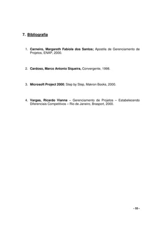 - 55 -
7. Bibliografia
1. Carneiro, Margareth Fabíola dos Santos; Apostila de Gerenciamento de
Projetos, ENAP, 2000.
2. Cardoso, Marco Antonio Siqueira, Convergente, 1998.
3. Microsoft Project 2000; Step by Step, Makron Books, 2000.
4. Vargas, Ricardo Vianna – Gerenciamento de Projetos – Estabelecendo
Diferenciais Competitivos – Rio de Janeiro, Brasport, 2000.
 
