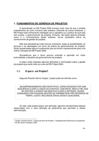 - 6 -
1. FUNDAMENTOS DE GERÊNCIA DE PROJETOS
O aprendizado no MS Project 2000 envolve muito mais do que o simples
entendimento de como funciona este software. Diferente de outros softwares, o
MS Project está intimamente interligado com a disciplina ou a prática da qual este
vem auxiliar, o gerenciamento de projetos. Portanto, não basta apenas entender
como é o funcionamento desse software, faz-se necessário aliá-lo ao
conhecimento da gestão de projetos.
Não será abordado por este manual, entretanto, todas as possibilidades, as
técnicas e as abordagens em torno da prática de gerenciamento de projetos.
Serão apresentadas alguns fundamentos que se tornam imprescindíveis para uma
melhor utilização do MS Project 2000.
Aconselha-se que o aluno procure entender e aprender em maior
profundidade a disciplina de gerenciamento de projetos.
A seguir serão expostas algumas definições e informações sobre a gestão
de projetos que serão úteis ao curso de MS Project 2000.
1.1. O que é um Projeto?
Segundo Ricardo Vianna Vargas
1
, projeto pode ser definido como:
Ou seja, todo projeto possui, por definição, algumas características básicas
relacionadas com a clara definição de parâmetros que permitam a efetiva
administração.
11
Vargas, Ricardo Vianna – Gerenciamento de Projetos – Estabelecendo Diferenciais Competitivos
– Rio de Janeiro, Brasport, 2000.
UM EMPREENDIMENTO NÃO REPETITIVO, CARACTERIZADO POR UMA
SEQUÊNCIA CLARA E LÓGICA DE EVENTOS, COM INÍCIO, MEIO E FIM, QUE
SE DESTINA A ATINGIR UM OBJETIVO CLARO E DEFINIDO, SENDO
CONDUZIDO POR PESSOAS DENTRO DE PARÂMETROS PRÉ-DEFINIDOS DE
TEMPO, CUSTO, RECURSOS ENVOLVIDOS E QUALIDADE.
 