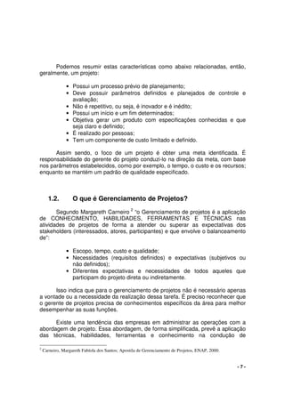 - 7 -
Podemos resumir estas características como abaixo relacionadas, então,
geralmente, um projeto:
• Possui um processo prévio de planejamento;
• Deve possuir parâmetros definidos e planejados de controle e
avaliação;
• Não é repetitivo, ou seja, é inovador e é inédito;
• Possui um início e um fim determinados;
• Objetiva gerar um produto com especificações conhecidas e que
seja claro e definido;
• É realizado por pessoas;
• Tem um componente de custo limitado e definido.
Assim sendo, o foco de um projeto é obter uma meta identificada. É
responsabilidade do gerente do projeto conduzi-lo na direção da meta, com base
nos parâmetros estabelecidos, como por exemplo, o tempo, o custo e os recursos;
enquanto se mantém um padrão de qualidade especificado.
1.2. O que é Gerenciamento de Projetos?
Segundo Margareth Carneiro 2
“o Gerenciamento de projetos é a aplicação
de CONHECIMENTO, HABILIDADES, FERRAMENTAS E TÉCNICAS nas
atividades de projetos de forma a atender ou superar as expectativas dos
stakeholders (interessados, atores, participantes) e que envolve o balanceamento
de”:
• Escopo, tempo, custo e qualidade;
• Necessidades (requisitos definidos) e expectativas (subjetivos ou
não definidos);
• Diferentes expectativas e necessidades de todos aqueles que
participam do projeto direta ou indiretamente.
Isso indica que para o gerenciamento de projetos não é necessário apenas
a vontade ou a necessidade da realização dessa tarefa. É preciso reconhecer que
o gerente de projetos precisa de conhecimentos específicos da área para melhor
desempenhar as suas funções.
Existe uma tendência das empresas em administrar as operações com a
abordagem de projeto. Essa abordagem, de forma simplificada, prevê a aplicação
das técnicas, habilidades, ferramentas e conhecimento na condução de
2
Carneiro, Margareth Fabíola dos Santos; Apostila de Gerenciamento de Projetos, ENAP, 2000.
 