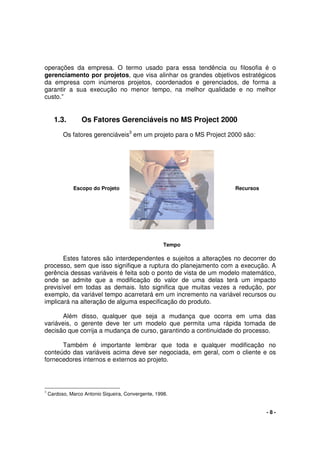 - 8 -
operações da empresa. O termo usado para essa tendência ou filosofia é o
gerenciamento por projetos, que visa alinhar os grandes objetivos estratégicos
da empresa com inúmeros projetos, coordenados e gerenciados, de forma a
garantir a sua execução no menor tempo, na melhor qualidade e no melhor
custo.”
1.3. Os Fatores Gerenciáveis no MS Project 2000
Os fatores gerenciáveis3
em um projeto para o MS Project 2000 são:
Estes fatores são interdependentes e sujeitos a alterações no decorrer do
processo, sem que isso signifique a ruptura do planejamento com a execução. A
gerência dessas variáveis é feita sob o ponto de vista de um modelo matemático,
onde se admite que a modificação do valor de uma delas terá um impacto
previsível em todas as demais. Isto significa que muitas vezes a redução, por
exemplo, da variável tempo acarretará em um incremento na variável recursos ou
implicará na alteração de alguma especificação do produto.
Além disso, qualquer que seja a mudança que ocorra em uma das
variáveis, o gerente deve ter um modelo que permita uma rápida tomada de
decisão que corrija a mudança de curso, garantindo a continuidade do processo.
Também é importante lembrar que toda e qualquer modificação no
conteúdo das variáveis acima deve ser negociada, em geral, com o cliente e os
fornecedores internos e externos ao projeto.
3
Cardoso, Marco Antonio Siqueira, Convergente, 1998.
Escopo do Projeto Recursos
Tempo
 