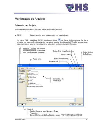 Manipulação de Arquivos

Salvando um Projeto
No Project temos duas opções para salvar um Projeto (arquivo):


   SAVE :            Salva o arquivo ativo pela primeira vez ou atualiza-o


   No menu FILE , selecione SAVE, ou clique o ícone         na Barra de Ferramenta. Se for a
   primeira vez que você está salvando o arquivo, a caixa de diálogo SAVE AS é apresentada,
   caso contrário, o arquivo é simplesmente salvo sem nenhuma outra confirmação.

            Barra de Lugares: trás ícones
            de atalho para as localidades           Botão Criar Nova Pasta
            mais utilizadas pelo Windows.                                            Botão Modos
                                                               Botão Excluir         de Exibição

                         Pasta ativa                  Botão Nível Acima
                                               Botão Voltar




                                                    Conteúdo da
                                                    Pasta ativa




                  TOOLS:
                  - Delete, Rename, Map Netowork Drive,
                  - Properties
                  - General Option, onde localiza-se a opção PROTECTION PASSWORD

MS Project 2007                                                                           7
 
