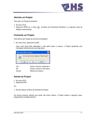 Abrindo um Projeto
Para abrir um Projeto já existente.

   No menu FILE
   Selecione OPEN ou o ícone           da Barra de Ferramenta Standard, e a seguinte caixa de
   diálogo é apresentada:


Fechando um Projeto
Para fechar seu Projeto ao terminar de trabalhar:

   No menu FILE, selecione CLOSE

   Caso você tenha feito alterações e não tenha salvo o arquivo, o Project apresenta uma
   mensagem alertando para que seja salvo.




   Yes                 Fecha o arquivo, salvando-o.
   No                  Fecha o arquivo e não salva.
   Cancel              Retorna ao arquivo


Saindo do Project
   No menu FILE
   Selecione EXIT

Ou,

   Dê dois clique no Menu de Controle do Project


Se houver arquivos abertos que ainda não foram salvos, o Project exibirá a seguinte caixa,
perguntando se deseja salva-lo.




MS Project 2007                                                                            9
 