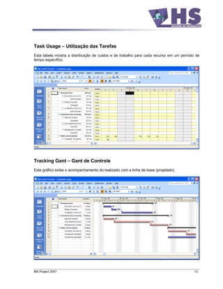 Task Usage        Utilização das Tarefas
Esta tabela mostra a distribuição de custos e de trabalho para cada recurso em um período de
tempo específico.




Tracking Gant        Gant de Controle
Este gráfico exibe o acompanhamento do realizado com a linha de base (projetado).




MS Project 2007                                                                          13
 