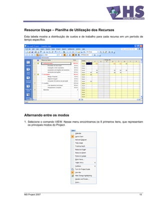 Resource Usage         Planilha de Utilização dos Recursos
Esta tabela mostra a distribuição de custos e de trabalho para cada recurso em um período de
tempo específico.




Alternando entre os modos
1. Selecione o comando VIEW. Nesse menu encontramos os 8 primeiros itens, que representam
   os principais modos do Project.




MS Project 2007                                                                          15
 