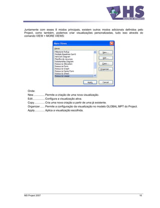 Juntamente com esses 8 modos principais, existem outros modos adicionais definidos pelo
Project, como também, podemos criar visualizações personalizadas, tudo isso através do
comando VIEW + MORE VIEWS:




   Onde:
   New............... Permite a criação de uma nova visualização.
   Edit................ Configura a visualização ativa.
   Copy.............. Cria uma nova criação a partir de uma já existente.
   Organizer ...... Permite a configuração da visualização no modelo GLOBAL.MPT do Project.
   Apply ............. Aplica a visualização escolhida.




MS Project 2007                                                                               16
 