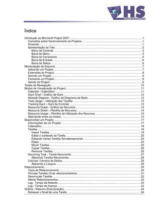 Índice
Introdução ao Microsoft Project 2007 ................................................................................................ 1
    Conceitos sobre Gerenciamento de Projetos ...............................................................................1
    Iniciando........................................................................................................................................1
    Apresentação da Tela...................................................................................................................2
       Menu de Controle.....................................................................................................................3
       Barra de Menu..........................................................................................................................3
       Barra de Ferramenta ................................................................................................................4
       Barra de Entrada ......................................................................................................................6
       Barra de Status ........................................................................................................................6
Manipulação de Arquivos ..................................................................................................................7
    Salvando um Projeto.....................................................................................................................7
    Extensões do Project ....................................................................................................................8
    Abrindo um Projeto .......................................................................................................................9
    Fechando um Projeto....................................................................................................................9
    Saindo do Project..........................................................................................................................9
Teclas de Navegação ......................................................................................................................10
Modos de Visualização do Project...................................................................................................11
    Calendar - Calendário.................................................................................................................11
    Gant Chart - Gráfico de Gant......................................................................................................12
    Netwotk Diagram - Gráfico de Diagrama de Rede .....................................................................12
    Task Usage Utilização das Tarefas .........................................................................................13
    Tracking Gant Gant de Controle ..............................................................................................13
    Resource Graph - Gráfico de Recursos......................................................................................14
    Resource Sheet Planilha de Recursos ....................................................................................14
    Resource Usage Planilha de Utilização dos Recursos ............................................................15
    Alternando entre os modos.........................................................................................................15
Desenvolver um Projeto ..................................................................................................................17
    Informações de um Projeto.........................................................................................................17
    Calendário...................................................................................................................................18
    Tarefas........................................................................................................................................19
       Inserir Tarefas ........................................................................................................................19
       Editar o conteúdo da Tarefa...................................................................................................20
       Editando Várias Tarefas Simultaneamente............................................................................24
       Etapa ......................................................................................................................................25
       Mover Tarefas ........................................................................................................................25
       Copiar Tarefas........................................................................................................................26
       Remover Tarefas....................................................................................................................26
    Recurring Task - Tarefa Recorrente ...........................................................................................27
       Alterando Tarefas Recorrentes ..............................................................................................28
    Colunas: Campos de Dados .......................................................................................................29
       Alterando a Largura................................................................................................................29
Relacionamento...............................................................................................................................30
    Tipos de Relacionamento ...........................................................................................................30
    Vincular Tarefas (Criar relacionamentos) ...................................................................................31
    Desvincular Tarefas ....................................................................................................................32
    Alterar Relacionamentos.............................................................................................................32
    Lag - Tempo de Retardo.............................................................................................................33
    Lag - Tempo de Avanço..............................................................................................................33
Outline - Resumo (Estruturação) .....................................................................................................34
    Rebaixar o Nível de uma Tarefa .................................................................................................34
 