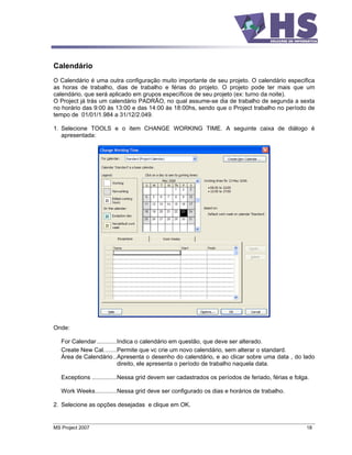 Calendário
O Calendário é uma outra configuração muito importante de seu projeto. O calendário especifica
as horas de trabalho, dias de trabalho e férias do projeto. O projeto pode ter mais que um
calendário, que será aplicado em grupos específicos de seu projeto (ex: turno da noite).
O Project já trás um calendário PADRÃO, no qual assume-se dia de trabalho de segunda a sexta
no horário das 9:00 às 13:00 e das 14:00 às 18:00hs, sendo que o Project trabalho no período de
tempo de 01/01/1.984 a 31/12/2.049.

1. Selecione TOOLS e o item CHANGE WORKING TIME. A seguinte caixa de diálogo é
   apresentada:




Onde:

   For Calendar ............Indica o calendário em questão, que deve ser alterado.
   Create New Cal........Permite que vc crie um novo calendário, sem alterar o standard.
   Área de Calendário ..Apresenta o desenho do calendário, e ao clicar sobre uma data , do lado
                            direito, ele apresenta o período de trabalho naquela data.

   Exceptions ...............Nessa grid devem ser cadastrados os períodos de feriado, férias e folga.

   Work Weeks.............Nessa grid deve ser configurado os dias e horários de trabalho.

2. Selecione as opções desejadas e clique em OK.


MS Project 2007                                                                                     18
 