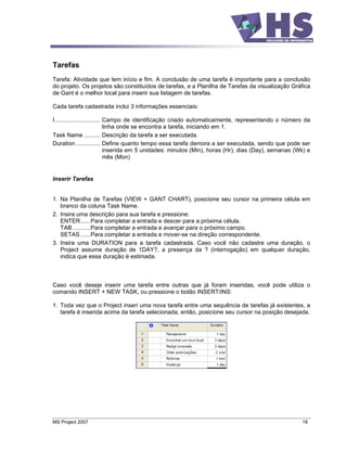 Tarefas
Tarefa: Atividade que tem início e fim. A conclusão de uma tarefa é importante para a conclusão
do projeto. Os projetos são constituídos de tarefas, e a Planilha de Tarefas da visualização Gráfica
de Gant é o melhor local para inserir sua listagem de tarefas.

Cada tarefa cadastrada inclui 3 informações essenciais:

I............................ Campo de identificação criado automaticamente, representando o número da
                              linha onde se encontra a tarefa, iniciando em 1.
Task Name .......... Descrição da tarefa a ser executada.
Duration ............... Define quanto tempo essa tarefa demora a ser executada, sendo que pode ser
                              inserida em 5 unidades: minutos (Min), horas (Hr), dias (Day), semanas (Wk) e
                              mês (Mon)


Inserir Tarefas


1. Na Planilha de Tarefas (VIEW + GANT CHART), posicione seu cursor na primeira célula em
   branco da coluna Task Name.
2. Insira uma descrição para sua tarefa e pressione:
   ENTER......Para completar a entrada e descer para a próxima célula.
   TAB ...........Para completar a entrada e avançar para o próximo campo.
   SETAS ......Para completar a entrada e mover-se na direção correspondente.
3. Insira uma DURATION para a tarefa cadastrada. Caso você não cadastre uma duração, o
   Project assume duração de 1DAY?, a presença da ? (interrogação) em qualquer duração,
   indica que essa duração é estimada.



Caso você deseje inserir uma tarefa entre outras que já foram inseridas, você pode utiliza o
comando INSERT + NEW TASK, ou pressione o botão INSERT/INS:

1. Toda vez que o Project inseri uma nova tarefa entre uma sequência de tarefas já existentes, a
   tarefa é inserida acima da tarefa selecionada, então, posicione seu cursor na posição desejada.




MS Project 2007                                                                                        19
 