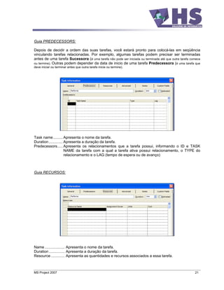 Guia PREDECESSORS:

Depois de decidir a ordem das suas tarefas, você estará pronto para colocá-las em seqüência
vinculando tarefas relacionadas. Por exemplo, algumas tarefas podem precisar ser terminadas
antes de uma tarefa Sucessora (é uma tarefa não pode ser iniciada ou terminada até que outra tarefa comece
ou termine). Outras podem depender da data de inicio de uma tarefa Predecessora (é uma tarefa que
deve iniciar ou terminar antes que outra tarefa inicie ou termine).




Task name ......... Apresenta o nome da tarefa.
Duration ............. Apresenta a duração da tarefa.
Predecessors..... Apresenta os relacionamentos que a tarefa possui, informando o ID e TASK
                       NAME da tarefa com a qual a tarefa ativa possui relacionamento, o TYPE do
                       relacionamento e o LAG (tempo de espera ou de avanço)



Guia RECURSOS:




Name ................... Apresenta o nome da tarefa.
Duration ............... Apresenta a duração da tarefa.
Resource ............. Apresenta as quantidades e recursos associados a essa tarefa.



MS Project 2007                                                                                       21
 