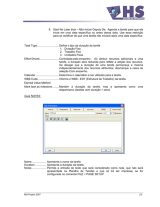 8. Start No Later than - Não Iniciar Depois De: Agenda a tarefa para que ela
                         inicie em uma data específica ou antes dessa data. Use essa restrição
                         para se certificar de que uma tarefa não iniciará após uma data específica.


Task Type .............................Define o tipo da duração da tarefa
                                         1. Duração Fixa
                                         2. Trabalho Fixo
                                         3. Unidades Fixas
Effort Drived..........................Controlada pelo empenho Ao atribuir recursos adicionais a uma
                                        tarefa, a duração será reduzida para refletir a adição dos recursos.
                                        Se desejar que a duração de uma tarefa permaneça a mesma
                                        independentemente dos recursos atribuídos, desmarque a caixa de
                                        seleção Com empenho.
Calendar ...............................Determine o calendário a ser utilizado para a tarefa.
WBS Code ............................Informa o WBS - EDT (Estrutura de Trabalho) da tarefa.
Earned Value Method
Mark task as milestone .........Mantém a duração da tarefa, mas a apresenta como uma
                                        etapa/marco (tarefas com duração = zero).

Guia NOTES:




Name ................... Apresenta o nome da tarefa.
Duration ............... Apresenta a duração da tarefa.
Notes ................... Permite a entrada de texto que será considerado como nota, que não será
                          apresentada na Planilha de Tarefas e que só irá ser impressa, se for
                          configurada no comando FILE + PAGE SETUP




MS Project 2007                                                                                         23
 