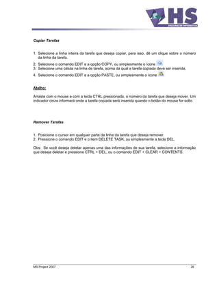 Copiar Tarefas


1. Selecione a linha inteira da tarefa que deseja copiar, para isso, dê um clique sobre o número
   da linha da tarefa.
2. Selecione o comando EDIT e a opção COPY, ou simplesmente o ícone
3. Selecione uma célula na linha de tarefa, acima da qual a tarefa copiada deve ser inserida.
4. Selecione o comando EDIT e a opção PASTE, ou simplesmente o ícone


Atalho:

Arraste com o mouse e com a tecla CTRL pressionada, o número da tarefa que deseja mover. Um
indicador cinza informará onde a tarefa copiada será inserida quando o botão do mouse for solto.




Remover Tarefas


1. Posicione o cursor em qualquer parte da linha da tarefa que deseja remover.
2. Pressione o comando EDIT e o item DELETE TASK, ou simplesmente a tecla DEL.

Obs: Se você deseja deletar apenas uma das informações de sua tarefa, selecione a informação
que deseja deletar e pressione CTRL + DEL, ou o comando EDIT + CLEAR + CONTENTS.




MS Project 2007                                                                                 26
 
