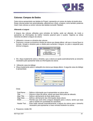Colunas: Campos de Dados
Cada coluna apresentada nas tabelas do Project, representa um campo de dados da tarefa ativa.
Essas colunas podem ser personalizadas, alterando-se o título, a largura, como também podemos
inserir mais colunas ou excluir colunas das tabelas (consulte Tabelas).

Alterando a Largura

A largura das colunas utilizadas para entradas de tarefas, pode ser alterada, de modo a
apresentar as informações da melhor maneira possível para o usuário. Vejamos as várias
maneiras de alterar a largura da coluna:

1. Utilizando o mouse e a divisória das colunas:
   Posicione o mouse na divisória à direita da coluna que deseja alterar, até que o mouse fique no
   formato. Arraste a divisória para a direita para aumentar a largura, ou para a esquerda para
   diminuir a largura.




   OU, clique duplamente sobre a divisória, que a coluna se ajusta automaticamente ao tamanho
   necessário para apresentar todas as informações da coluna.

2. Utilizando caixa de diálogo:
   Clique duplamente sobre o cabeçalho da coluna que deseja alterar. A seguinte caixa de diálogo
   é apresentada:




   Onde:

    Field Name ........ Define a informação que é apresentada na coluna ativa.
    Title .................... Informa o título da coluna, sendo que esse título pode ser alterado.
    Align Title ........... Define o alinhamento do título desta coluna
    Align Data .......... Define o alinhamento das informações desta coluna
    Width ................. Permite que você entre a largura desejada para a coluna, sendo que esse
                               valor é medido em quantidade de caracteres.
    Header Text ...... Esse botão assusta automaticamente a largura da coluna para o tamanho
                               necessário para apresentar a maior entrada existente na coluna.

   Pressione o botão OK.

MS Project 2007                                                                                29
 