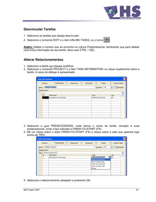 Desvincular Tarefas
1. Selecione as tarefas que deseja desvincular.
2. Selecione o comando EDIT e o item UNLINK TASKS, ou o ícone      .

Atalho: Delete o número que se encontra na coluna Predecessoras, lembrando que para deletar
uma única informação da sua tarefa, deve usar CTRL + DEL.


Alterar Relacionamentos
1. Selecione a tarefa que deseja modificar.
2. Selecione o comando PROJECT e o item TASK INFORMATION, ou clique duplamente sobre a
   tarefa. A caixa de diálogo é apresentada:




3. Selecione a guia PREDECESSORS, onde temos o nome da tarefa, duração e suas
   predecessoras, onde o tipo indicado é FINISH-TO-START (FS).
4. Dê um clique sobre o texto FINISH-TO-START (FS) e clique sobre a seta que aparece logo
   acima de TIPO.




5. Selecione o relacionamento desejado e pressione OK.


MS Project 2007                                                                         32
 