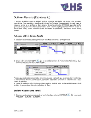 Outline - Resumo (Estruturação)
O recurso de estruturação do Project ajuda a organizar as tarefas de acordo com o nível e
importância. Essa operação é visualmente indicada na Folha de Tarefas através de cada nível de
recuo de tarefa, e no gráfico de Gant através de certos símbolos OUTLINE, que são tarefas
quaisquer que possuam outras subordinadas. Com a estruturação podemos distribuir níveis de
recuo (sem limite), como também ocultar as tarefas subordinadas, resumindo assim, nosso
projeto.


Rebaixar o Nível de uma Tarefa
1. Selecione as tarefas que deseja rebaixar. Obs: Não selecione a tarefa principal.




2. Clique sobre o ícone INDENT , que se encontra na Barra de Ferramentas Formatting, OU o
   comando PROJECT + OUTLINE+ INDENT.




Perceba que as tarefas selecionadas foram rebaixadas, e a tarefa que as antecedia, transformou-
se na Tarefa de Resumo, sendo assim, as tarefas rebaixadas tornaram-se subordinadas a essa
Tarefa de Resumo.
A Tarefa de Resumo agora possui duração igual ao total de suas tarefas subordinadas, como
também é representada diferente no Gráfico de Gant.


Elevar o Nível de uma Tarefa

1. Selecione as tarefas que deseja elevar o nível e clique o ícone OUTDENT       , OU o comando
   PROJECT + OUTLINE+ OUTDENT.




MS Project 2007                                                                             34
 