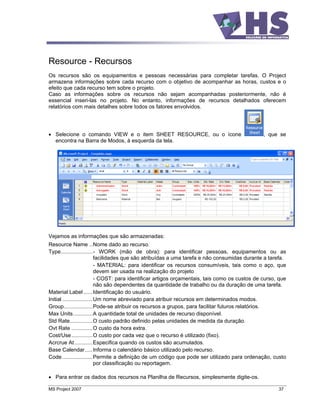 Resource - Recursos
Os recursos são os equipamentos e pessoas necessárias para completar tarefas. O Project
armazena informações sobre cada recurso com o objetivo de acompanhar as horas, custos e o
efeito que cada recurso tem sobre o projeto.
Caso as informações sobre os recursos não sejam acompanhadas posteriormente, não é
essencial inseri-las no projeto. No entanto, informações de recursos detalhados oferecem
relatórios com mais detalhes sobre todos os fatores envolvidos.




   Selecione o comando VIEW e o item SHEET RESOURCE, ou o ícone                                 , que se
   encontra na Barra de Modos, à esquerda da tela.




Vejamos as informações que são armazenadas:
Resource Name ..Nome dado ao recurso.
Type.....................- WORK (mão de obra): para identificar pessoas, equipamentos ou as
                            facilidades que são atribuídas a uma tarefa e não consumidas durante a tarefa.
                            - MATERIAL: para identificar os recursos consumíveis, tais como o aço, que
                            devem ser usada na realização do projeto
                            - COST: para identificar artigos orçamentais, tais como os custos de curso, que
                            não são dependentes da quantidade de trabalho ou da duração de uma tarefa.
Material Label ......Identificação do usuário.
Initial ....................Um nome abreviado para atribuir recursos em determinados modos.
Group...................Pode-se atribuir os recursos a grupos, para facilitar futuros relatórios.
Max Units.............A quantidade total de unidades de recurso disponível.
Std Rate...............O custo padrão definido pelas unidades de medida da duração.
Ovt Rate ..............O custo da hora extra.
Cost/Use..............O custo por cada vez que o recurso é utilizado (fixo).
Acrcrue At ............Especifica quando os custos são acumulados.
Base Calendar.....Informa o calendário básico utilizado pelo recurso.
Code ....................Permite a definição de um código que pode ser utilizado para ordenação, custo
                            por classificação ou reportagem.

   Para entrar os dados dos recursos na Planilha de Recursos, simplesmente digite-os.

MS Project 2007                                                                                        37
 