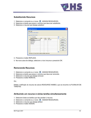 Substituindo Recursos

1. Selecione o comando ou o ícone        ASSIGN RESOURCES.
2. Selecione a tarefa que possui o recurso que deve ser substituído.
3. Selecione o recurso que deseja substituir.




4. Pressione o botão REPLACE.
5. Na nova caixa de diálogo, selecione o novo recurso e pressione OK.



Removendo Recursos

1.   Selecione o comando ou o ícone        ASSIGN RESOURCES.
2.   Selecione a tarefa que possui o recurso que deve ser removido.
3.   Selecione o recurso que deseja remover.
4.   Pressione o botão REMOVE.

OU,

Delete a definição do recurso da coluna RESOURCE NAMES, que se encontra na PLANILHA DE
TAREFAS.



Atribuindo um recurso á várias tarefas simultaneamente
1.   Selecione todas as tarefas que irão receber o recurso.
2.   Selecione o comando ou o ícone         ASSIGN RESOURCES.
3.   Selecione o recurso que deseja atribuir.
4.   Pressione o botão ASSIGN.



MS Project 2007                                                                    39
 