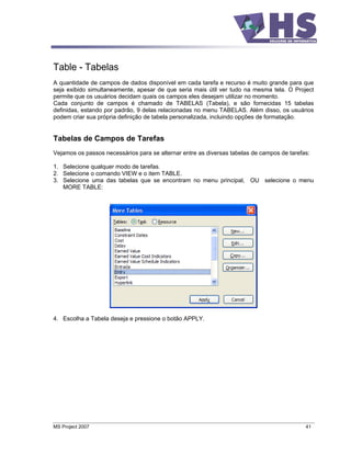 Table - Tabelas
A quantidade de campos de dados disponível em cada tarefa e recurso é muito grande para que
seja exibido simultaneamente, apesar de que seria mais útil ver tudo na mesma tela. O Project
permite que os usuários decidam quais os campos eles desejam utilizar no momento.
Cada conjunto de campos é chamado de TABELAS (Tabela), e são fornecidas 15 tabelas
definidas, estando por padrão, 9 delas relacionadas no menu TABELAS. Além disso, os usuários
podem criar sua própria definição de tabela personalizada, incluindo opções de formatação.


Tabelas de Campos de Tarefas
Vejamos os passos necessários para se alternar entre as diversas tabelas de campos de tarefas:

1. Selecione qualquer modo de tarefas.
2. Selecione o comando VIEW e o item TABLE.
3. Selecione uma das tabelas que se encontram no menu principal, OU selecione o menu
   MORE TABLE:




4. Escolha a Tabela deseja e pressione o botão APPLY.




MS Project 2007                                                                             41
 