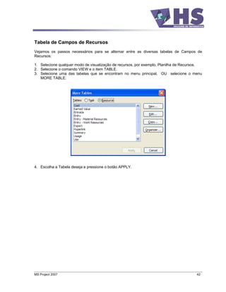 Tabela de Campos de Recursos
Vejamos os passos necessários para se alternar entre as diversas tabelas de Campos de
Recursos:

1. Selecione qualquer modo de visualização de recursos, por exemplo, Planilha de Recursos.
2. Selecione o comando VIEW e o item TABLE.
3. Selecione uma das tabelas que se encontram no menu principal, OU selecione o menu
   MORE TABLE:




4. Escolha a Tabela deseja e pressione o botão APPLY.




MS Project 2007                                                                        42
 