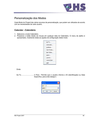 Personalização dos Modos
Cada Modo do Project trás vários recursos de personalização, que podem ser utilizados de acordo
com as necessidades de cada usuário.


Calendar - Calendário
1. Selecione o modo Calendário.
2. Pressione o botão direito do mouse em qualquer data do Calendário. O menu de atalho é
   apresentado, mostrando todas as opções de configuração deste modo:




   Onde:


   Go To ............................ Ir Para - Permite que o usuário informe o ID (identificação) ou Data
                                      Específica, para onde deseja ir.




MS Project 2007                                                                                       46
 