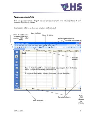 Apresentação da Tela
Toda vez que acessamos o Project, ele nos fornece um arquivo novo intitulado Project 1, onde
podemos iniciar nosso trabalho.


Vejamos com detalhes os itens que compõem a tela principal:


                          Barra de Título
Barra de Modos (caso                        Barra de Menu
não esteja aparecendo,
selecione VIEW + VIEW                                             Barras de Ferramentas:
         BAR)
                                                                             Padrão e Formatação




                                                                                        Barra de
                                                                                        Entrada




                  Tela de Trabalho do Modo Ativo (indicado à esquerda pela Barra de Modo),
                  nesse exemplo: Gant Chart (Gráfico de Gant).

                  À esquerda planilha para listagem de tarefas, à direita Gant Chart.




                                                                                                   Atalho
                                                                  Barra de Rolagem                  para
                                                                                                   Divisão
                             Barra de Status                                                         de
                                                                                                   Painéis




MS Project 2007                                                                                     2
 