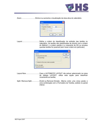 Zoom............................. Diminui ou aumenta a visualização da área ativa do calendário.




   Layout .....................................Define a ordem da classificação da exibição das tarefas no
                                               calendário. As tarefas são classificadas de acordo com a ordem
                                               do Method ( a ordem padrão é a crescente de ID) ou encaixa
                                               quantas tarefas for possível (sem haver ordem em particular).




   Layout Now .............................Caso o AUTOMATIC LAYOUT não estiver selecionado na caixa
                                           de diálogo LAYOUT, utilize esta opção para classificar
                                           novamente as tarefas.

   Split / Remove Split.................Dividir ou Remover Divisão- Alterna entre uma única janela e
                                        uma combinação com o Formulário de Tarefas, exibido no painel
                                        inferior.




MS Project 2007                                                                                          49
 