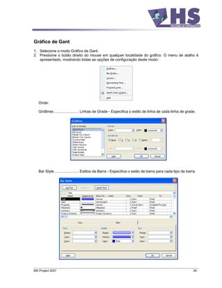 Gráfico de Gant
1. Selecione o modo Gráfico de Gant.
2. Pressione o botão direito do mouse em qualquer localidade do gráfico. O menu de atalho é
   apresentado, mostrando todas as opções de configuração deste modo:




   Onde:

   Gridlines........................ Linhas de Grade - Especifica o estilo de linha de cada linha de grade.




   Bar Style ....................... Estilos da Barra - Especifica o estilo de barra para cada tipo de barra.




MS Project 2007                                                                                            50
 