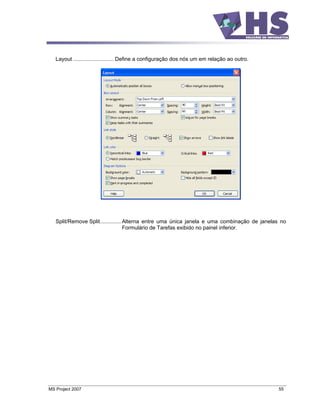 Layout ........................... Define a configuração dos nós um em relação ao outro.




   Split/Remove Split.............. Alterna entre uma única janela e uma combinação de janelas no
                                    Formulário de Tarefas exibido no painel inferior.




MS Project 2007                                                                               55
 