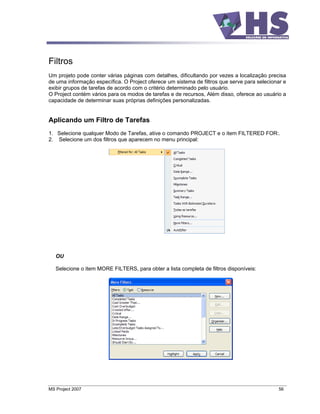 Filtros
Um projeto pode conter várias páginas com detalhes, dificultando por vezes a localização precisa
de uma informação específica. O Project oferece um sistema de filtros que serve para selecionar e
exibir grupos de tarefas de acordo com o critério determinado pelo usuário.
O Project contém vários para os modos de tarefas e de recursos, Além disso, oferece ao usuário a
capacidade de determinar suas próprias definições personalizadas.


Aplicando um Filtro de Tarefas
1. Selecione qualquer Modo de Tarefas, ative o comando PROJECT e o item FILTERED FOR:.
2. Selecione um dos filtros que aparecem no menu principal:




   OU

   Selecione o item MORE FILTERS, para obter a lista completa de filtros disponíveis:




MS Project 2007                                                                              56
 