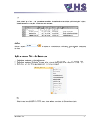 OU

   Ative o item AUTOFILTER, que exibe uma seta à direita de cada campo, para filtragem rápida,
   baseada nas informações existentes nos campos.




Atalho:

Utilize o atalho                     da Barra de Ferramentas Formatting, para agilizar a escolha
do filtro.



Aplicando um Filtro de Recursos
1. Selecione qualquer modo de Recurso.
2. Selecione qualquer Modo de Tarefas, ative o comando PROJECT e o item FILTERED FOR.
3. Selecione um dos filtros que aparecem no menu principal:




   OU

   Selecione o item MORE FILTERS, para obter a lista completa de filtros disponíveis.




MS Project 2007                                                                              57
 