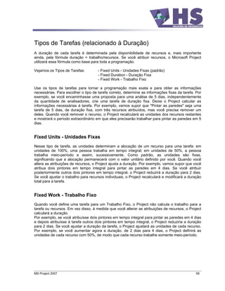 Tipos de Tarefas (relacionado à Duração)
A duração de cada tarefa é determinada pela disponibilidade de recursos e, mais importante
ainda, pela fórmula duração = trabalho/recursos. Se você atribuir recursos, o Microsoft Project
utilizará essa fórmula como base para toda a programação.

Vejamos os Tipos de Tarefas:         - Fixed Units - Unidades Fixas (padrão)
                                     - Fixed Duration - Duração Fixa
                                     - Fixed Work - Trabalho Fixo

Use os tipos de tarefas para tornar a programação mais exata e para obter as informações
necessárias. Para escolher o tipo de tarefa correto, determine as informações fixas da tarefa. Por
exemplo, se você encaminhasse uma proposta para uma análise de 5 dias, independentemente
da quantidade de analisadores, crie uma tarefa de duração fixa. Deixe o Project calcular as
informações necessárias à tarefa. Por exemplo, vamos supor que "Pintar as paredes" seja uma
tarefa de 5 dias, de duração fixa, com três recursos atribuídos, mas você precisa remover um
deles. Quando você remover o recurso, o Project recalculará as unidades dos recursos restantes
e mostrará o período extraordinário em que eles precisarão trabalhar para pintar as paredes em 5
dias.


Fixed Units - Unidades Fixas
Nesse tipo de tarefa, as unidades determinam a alocação de um recurso para uma tarefa: em
unidades de 100%, uma pessoa trabalha em tempo integral; em unidades de 50%, a pessoa
trabalha meio-período e assim, sucessivamente. Como padrão, as unidades são fixas,
significando que a alocação permanecerá com o valor unitário definido por você. Quando você
altera as atribuições de recursos, o Project ajusta a duração. Por exemplo, vamos supor que você
atribua dois pintores em tempo integral para pintar as paredes em 4 dias. Se você atribuir
posteriormente outros dois pintores em tempo integral, o Project reduzirá a duração para 2 dias.
Se você ajustar o trabalho para recursos individuais, o Project recalculará e modificará a duração
total para a tarefa.


Fixed Work - Trabalho Fixo
Quando você define uma tarefa para um Trabalho Fixo, o Project não calcula o trabalho para a
tarefa ou recursos. Em vez disso, à medida que você alterar as atribuições de recursos, o Project
calculará a duração.
Por exemplo, se você atribuísse dois pintores em tempo integral para pintar as paredes em 4 dias
e depois atribuísse à tarefa outros dois pintores em tempo integral, o Project reduziria a duração
para 2 dias. Se você ajustar a duração da tarefa, o Project ajustará as unidades de cada recurso.
Por exemplo, se você aumentar agora a duração, de 2 dias para 4 dias, o Project definirá as
unidades de cada recurso com 50%, de modo que cada recurso trabalhe somente meio-período.




MS Project 2007                                                                               59
 