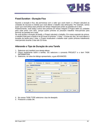 Fixed Duration - Duração Fixa
Quando a duração é fica, ela permanece com o valor que você inserir e o Project calculará as
unidades de recursos à medida que você alterar o trabalho das atribuições. Por exemplo, vamos
supor que você atribua dois pintores em tempo integral para pintar as paredes em 4 dias.
Posteriormente, você atribui outros dois pintores em tempo integral O Project defini as unidades
para cada pintor com 50%, porque quatro pintores só precisam trabalhar meio-período para
terminar as paredes em 4 dias.
Se você ajustar a duração da tarefa, o Project calculará o trabalho. Em nosso exemplo de pintura,
o trabalho total para a tarefa é de 64 horas (4 pintores * 4 dias * 4 horas por dia). Se você alterar a
duração da tarefa para 2 dias, o Project recalculará o trabalho total: quatro pintores trabalhando
meio-período durante 2 dias são 32 horas.


Alterando o Tipo de Duração de uma Tarefa
1. Selecione a(s) tarefa(s) que deseja alterar.
2. Clique duplamente sobre a tarefas, OU selecione o comando PROJECT e o item TASK
   INFORMATION.
3. Selecione, na caixa de diálogo apresentada, a guia ADVANCED.




4. No campo TASK TYPE selecione o tipo de desejado.
5. Pressione o botão OK.




MS Project 2007                                                                                    60
 
