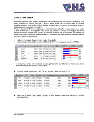 Atrasar uma Tarefa
Uma das maneiras mais simples de resolver a superalocação de um recurso é atrasando uma
tarefa atribuída ao recurso até que o recurso tenha tempo para trabalhar nela. Você pode
adicionar atraso a uma tarefa, verificar o efeito na alocação do recurso e, em seguida, ajustar o
atraso posteriormente caso necessário.
O atraso de uma tarefa também atrasará as datas de início das tarefas sucessoras e poderá afetar
a data de término da sua agenda. Para evitar isto, atrase as tarefas com margem de atraso
permitida primeiro (tarefas não críticas) e somente atrase-as até a quantidade de margem de
atraso que estiver disponível para cada tarefa. Experimente adicionar atraso a diferentes tarefas
para ver o efeito na sua agenda.

    Na Barra de modos, clique em Mais modos de exibição .
    Na lista Modos de exibição, clique em DETAIL GANTT e, em seguida, clique em APPLY.




   A margem de atraso em uma tarefa aparece graficamente como barras de margem de atraso
   finas adjacentes às barras de Gant normais.


    No menu VIEW, aponte para TABLE e, em seguida, clique em SCHEDULE.




    Selecione a tarefa que deseja atrasar e, em seguida, selecione PROJECT +TASK
    INFORMATION.




MS Project 2007                                                                              64
 