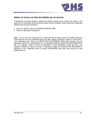 Alterar as horas e os dias de trabalho de um recurso
O calendário do projeto designa a agenda de trabalho padrão para o projeto. No entanto, você
pode criar um calendário de recursos para indicar horas de trabalho, férias, ausências e dispensas
médicas para recursos individuais.

    No menu TOOLS, clique em CHANGE WORKING TIME.
    Efetue as alterações necessárias.



Dica: Se um grupo de recursos tiver os mesmos dias de folga e horas de trabalho especiais,
você pode criar um novo calendário base para eles. Clique em NOVO e digite um nome para o
novo calendário base. Clique em CRIAR NOVO CALENDÁRIO BASE para começar com um
calendário padrão. Ou, para baseá-lo em um calendário existente, clique EM FAZER UMA CÓPIA
DE e, em seguida, clique no nome do calendário na caixa Calendário. Clique em OK e, em
seguida, modifique os dias e as horas no calendário. Clique em PLANILHA DE RECURSOS e
selecione o novo calendário base no campo CALENDÁRIO base para cada recurso ao qual
deseja atribuí-lo.




MS Project 2007                                                                               66
 