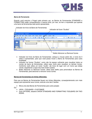 Barra de Ferramenta

Quando você executa o Project pela primeira vez, as Barras de Ferramentas STANDARD e
FORMATTING estão compartilhando a mesma linha, por isso, se tem a impressão que apenas
uma barra de ferramentas está sendo apresentada.

   Indicador de Início da Barra de Ferramentas
                                                 Indicador de Ícone Ocultos




                                                     Botão Adicionar ou Remover Ícones

        Indicador de Início da Barra de Ferramentas: coloque o mouse sobre ele, e ícone de 4
        setas é apresentado, para que você possa mover a Barra de Ferramentas para outra
        localidade.
        Indicador de Ícones Ocultos : como não há espaço suficiente para visualizar todos os
        ícones da barra de ferramentas, utilize esse ícone para visualizar os demais ícones.
        Conforme você utiliza um ícone oculto , ele troca de lugar com um ícone que esteja
        visível, respeitando a regra dos mais recém-usados.
        Botão Adicionar ou Remover Ícones: utilize esse atalho para personalizar as Barras de
        Ferramentas, para adicionar e remover novos ícones.


Barras de Ferramentas em linhas diferentes:

Para que as Barras de Ferramentas fiquem em linhas diferentes, conseqüentemente com mais
espaço para apresentar seus ícones, execute uma das 2 tarefas:

        Mova uma das Barras de Ferramentas para outra posição
OU
        VIEW + TOOLBARS + CUSTOMIZE
        Guia OPTIONS, desative SHOW STANDARD AND FORMATTING TOOLBARS ON TWO
        ROWS.




MS Project 2007                                                                            4
 