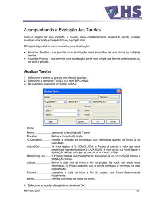 Acompanhando a Evolução das Tarefas
Após o projeto ter sido iniciado, o usuário deve constantemente atualizá-lo sendo possível
atualizar uma tarefa em específico ou o projeto todo.

O Project disponibiliza dois comandos para atualização:

    Atualizar Tarefas - que permite uma atualização mais específica de uma única ou múltiplas
    tarefas.
    Atualizar Projeto que permite uma atualização geral mais ampla das tarefas selecionadas ou
    de todo o projeto.


Atualizar Tarefas
1. Selecione a tarefa ou tarefas que deseja atualizar.
2. Selecione o comando TOOLS e o item TRACKING.
3. No submenu selecione UPTADE TASKS.




   Onde:
   Name ..................... Apresenta a descrição da Tarefa
   Duration ................. Define a duração da tarefa.
   % Complete ........... Permite a entrada do percentual que representa quanto da tarefa já foi
                                executado.
   Actual Dur .............. Se você digitou a % CONCLUÍDA, o Project já calcula o valor que esse
                                percentual representa sobre a DURAÇÃO. E vice-versa, se você digitar a
                                DURAÇÃO REAL o Project já calcula a %. CONCLUÍDA
   Remaining Dur ....... O Project calcula automaticamente, baseando-se na DURAÇÃO menos a
                                DURAÇÃO REAL.
   Actual ..................... Define a data real de início e fim do projeto. Se você não entrar essa
                                informação, o Project assume que a tarefa começou e terminou na data
                                programada.
   Current ................... Apresenta a data de início e fim do projeto, que foram determinadas
                                inicialmente.
   Notes...................... Permite a entrada de notas na tarefa.

4. Selecione as opções desejadas e pressione OK.
MS Project 2007                                                                                   69
 