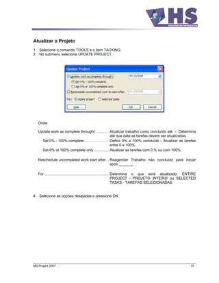 Atualizar o Projeto
1. Selecione o comando TOOLS e o item TACKING.
2. No submenu selecione UPDATE PROJECT.




   Onde:

   Update work as complete throught: ............ Atualizar trabalho como concluído até - Determina
                                                    até que data as tarefas devem ser atualizadas.
     Set 0% - 100% complete........................ Definir 0% a 100% concluído - Atualizar as tarefas
                                                    entre 0 e 100%.
     Set 0% ot 100% complete only .............. Atualizar as tarefas com 0 % ou com 100%.

   Reschedule uncompleted work start after... Reagendar Trabalho não concluído para iniciar
                                              após _______.

   For............................................................... Determina o que será atualizado: ENTIRE
                                                                      PROJECT - PROJETO INTEIRO ou SELECTED
                                                                      TASKS - TAREFAS SELECIONADAS


4. Selecione as opções desejadas e pressione OK.




MS Project 2007                                                                                          70
 