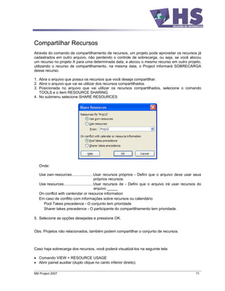 Compartilhar Recursos
Através do comando de compartilhamento de recursos, um projeto pode aproveitar os recursos já
cadastrados em outro arquivo, não perdendo o controle de sobrecarga, ou seja, se você alocou
um recurso no projeto X para uma determinada data, e alocou o mesmo recurso em outro projeto,
utilizando o recurso de compartilhamento, na mesma data, o Project informará SOBRECARGA
desse recurso.

1. Abra o arquivo que possui os recursos que você deseja compartilhar.
2. Abra o arquivo que vai se utilizar dos recursos compartilhados.
3. Posicionada no arquivo que vai utilizar os recursos compartilhados, selecione o comando
   TOOLS e o item RESOURCE SHARING.
4. No submenu selecione SHARE RESOURCES:




   Onde:

   Use own resources ................... Usar recursos próprios - Defini que o arquivo deve usar seus
                                            próprios recursos.
   Use resources........................... Usar recursos de - Defini que o arquivo irá usar recursos do
                                            arquivo _____
   On conflict with canlendar or resource information
   Em caso de conflito com informações sobre recursos ou calendário
     Pool Takes precedence - O conjunto tem prioridade
     Sharer takes precedence - O participante do compartilhamento tem prioridade.

5. Selecione as opções desejadas e pressione OK.


Obs: Projetos não relacionados, também podem compartilhar o conjunto de recursos.



Caso haja sobrecarga dos recursos, você poderá visualizá-los na seguinte tela:

   Comando VIEW + RESOURCE USAGE
   Abrir painel auxiliar (duplo clique no canto inferior direito).

MS Project 2007                                                                                     71
 