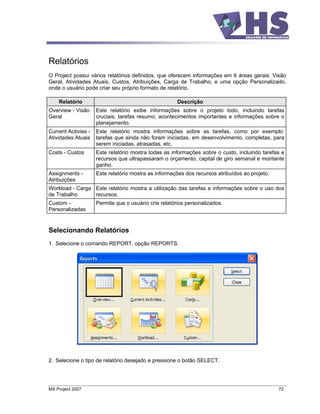 Relatórios
O Project possui vários relatórios definidos, que oferecem informações em 6 áreas gerais: Visão
Geral, Atividades Atuais, Custos, Atribuições, Carga de Trabalho, e uma opção Personalizado,
onde o usuário pode criar seu próprio formato de relatório.

    Relatório                                          Descrição
Overview - Visão     Este relatório exibe informações sobre o projeto todo, incluindo tarefas
Geral                cruciais, tarefas resumo, acontecimentos importantes e informações sobre o
                     planejamento.
Current Activies -   Este relatório mostra informações sobre as tarefas, como por exemplo:
Atividades Atuais    tarefas que ainda não foram iniciadas, em desenvolvimento, completas, para
                     serem iniciadas, atrasadas, etc.
Costs - Custos       Este relatório mostra todas as informações sobre o custo, incluindo tarefas e
                     recursos que ultrapassaram o orçamento, capital de giro semanal e montante
                     ganho.
Assignments -        Este relatório mostra as informações dos recursos atribuídos ao projeto.
Atribuições
Workload - Carga Este relatório mostra a utilização das tarefas e informações sobre o uso dos
de Trabalho      recursos.
Custom -             Permite que o usuário crie relatórios personalizados.
Personalizadas


Selecionando Relatórios
1. Selecione o comando REPORT, opção REPORTS.




2. Selecione o tipo de relatório desejado e pressione o botão SELECT.




MS Project 2007                                                                                 72
 