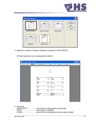 3. Selecione o subtipo do relatório desejado e pressione o botão SELECT.


   O Project apresenta uma visualização do relatório.




4. Pressione:
   PAGE SETUP .................... para efetuar configurações de impressão
   PRINT ................................ para imprimir o relatório
   CLOSE............................... para fechar a visualização e retornar para o projeto.

MS Project 2007                                                                                 73
 