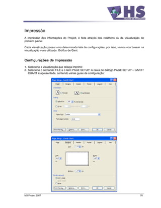 Impressão
A impressão das informações do Project, é feita através dos relatórios ou da visualização do
primeiro painel.

Cada visualização possui uma determinada tela de configurações, por isso, vamos nos basear na
visualização mais utilizada: Gráfico de Gant.


Configurações de Impressão
1. Selecione a visualização que deseja imprimir.
2. Selecione o comando FILE e o item PAGE SETUP. A caixa de diálogo PAGE SETUP       GANTT
   CHART é apresentada, contendo várias guias de configuração:




MS Project 2007                                                                           76
 