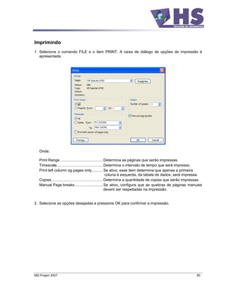 Imprimindo
1. Selecione o comando FILE e o item PRINT. A caixa de diálogo de opções de impressão é
   apresentada:




   Onde:

   Print Range ........................................ Determina as páginas que serão impressas.
   Timescale........................................... Determina o intervalo de tempo que será impresso.
   Print left column og pages only .......... Se ativo, esse item determina que apenas a primeira
                                                          coluna à esquerda, da tabela de dados, será impressa.
   Copies................................................ Determina a quantidade de copias que serão impressas.
   Manual Page breaks .......................... Se ativo, configura que as quebras de páginas manuais
                                                          devem ser respeitadas na impressão.


2. Selecione as opções desejadas e pressione OK para confirmar a impressão.




MS Project 2007                                                                                            80
 