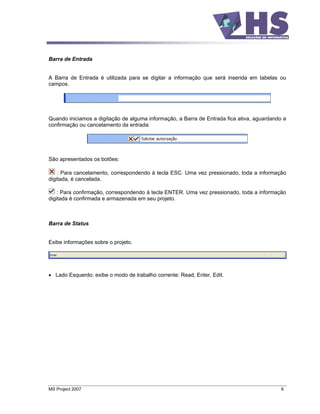 Barra de Entrada


A Barra de Entrada é utilizada para se digitar a informação que será inserida em tabelas ou
campos.




Quando iniciamos a digitação de alguma informação, a Barra de Entrada fica ativa, aguardando a
confirmação ou cancelamento da entrada:




São apresentados os botões:

    : Para cancelamento, correspondendo à tecla ESC. Uma vez pressionado, toda a informação
digitada, é cancelada.

    : Para confirmação, correspondendo à tecla ENTER. Uma vez pressionado, toda a informação
digitada é confirmada e armazenada em seu projeto.



Barra de Status


Exibe informações sobre o projeto.




   Lado Esquerdo: exibe o modo de trabalho corrente: Read, Enter, Edit.




MS Project 2007                                                                             6
 